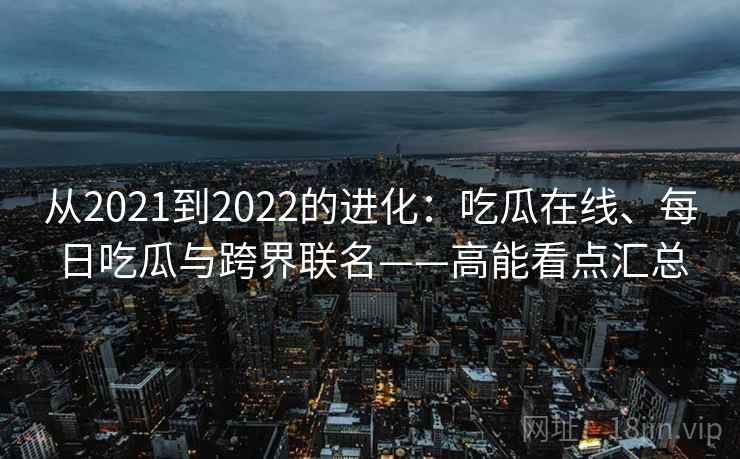 从2021到2022的进化:吃瓜在线、每日吃瓜与跨界联名——高能看点汇总 从2021到2022的进化:吃瓜在线、每日吃瓜与跨界联名——高能看点汇总