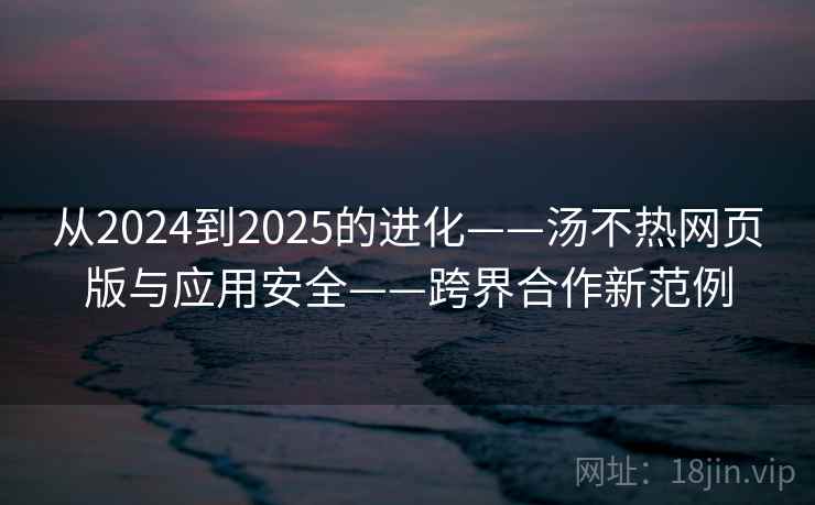 从2024到2025的进化——汤不热网页版与应用安全——跨界合作新范例