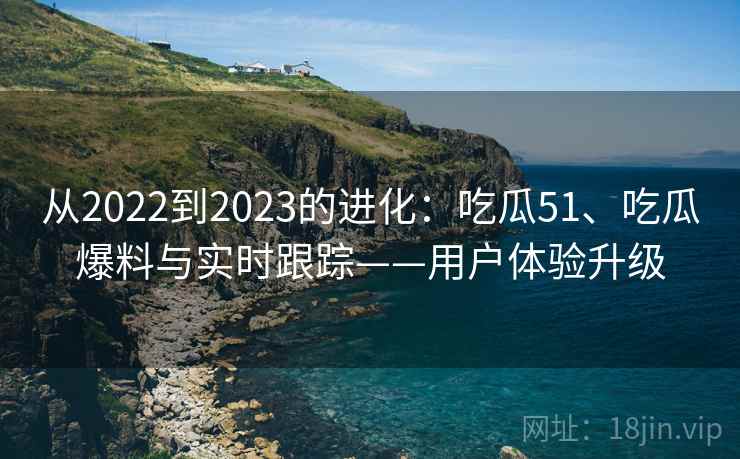 从2022到2023的进化：吃瓜51、吃瓜爆料与实时跟踪——用户体验升级
