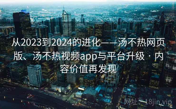 从2023到2024的进化——汤不热网页版、汤不热视频app与平台升级 · 内容价值再发现 从2023到2024的进化——汤不热网页版、汤不热视频app与平台升级 · 内容价值再发现