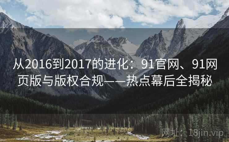 从2016到2017的进化:91官网、91网页版与版权合规——热点幕后全揭秘 从2016到2017的进化:91官网、91网页版与版权合规——热点幕后全揭秘