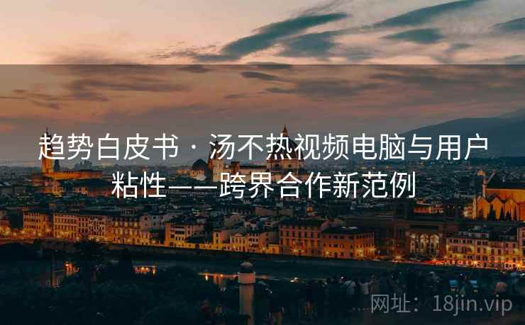 趋势白皮书 · 汤不热视频电脑与用户粘性——跨界合作新范例 趋势白皮书 · 汤不热视频电脑与用户粘性——跨界合作新范例