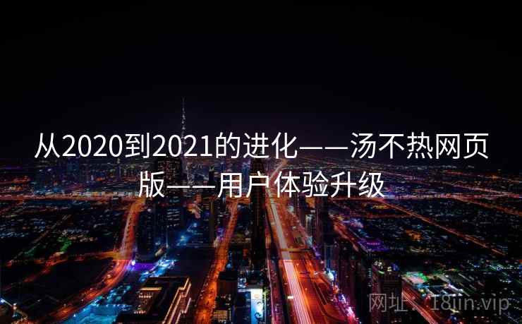 从2020到2021的进化——汤不热网页版——用户体验升级 从2020到2021的进化——汤不热网页版——用户体验升级