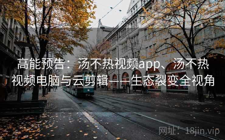 高能预告:汤不热视频app、汤不热视频电脑与云剪辑——生态裂变全视角 高能预告:汤不热视频app、汤不热视频电脑与云剪辑——生态裂变全视角