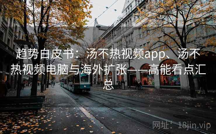 趋势白皮书:汤不热视频app、汤不热视频电脑与海外扩张——高能看点汇总 趋势白皮书:汤不热视频app、汤不热视频电脑与海外扩张——高能看点汇总