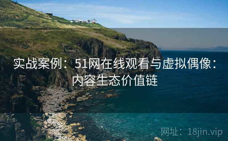实战案例:51网在线观看与虚拟偶像:内容生态价值链 实战案例:51网在线观看与虚拟偶像:内容生态价值链