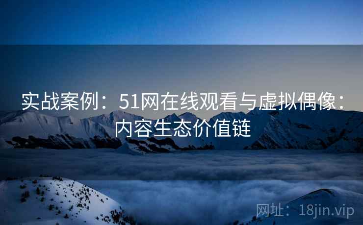实战案例:51网在线观看与虚拟偶像:内容生态价值链 实战案例:51网在线观看与虚拟偶像:内容生态价值链