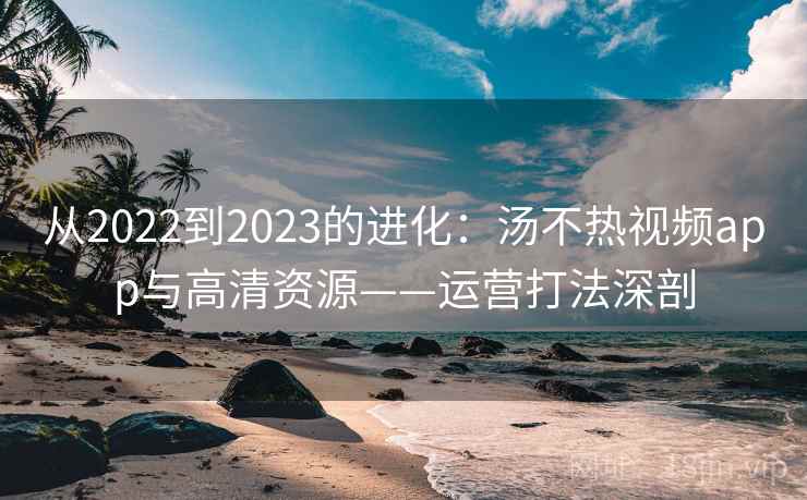 从2022到2023的进化:汤不热视频app与高清资源——运营打法深剖 从2022到2023的进化:汤不热视频app与高清资源——运营打法深剖
