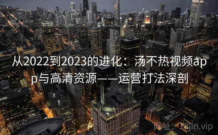 从2022到2023的进化:汤不热视频app与高清资源——运营打法深剖 从2022到2023的进化:汤不热视频app与高清资源——运营打法深剖
