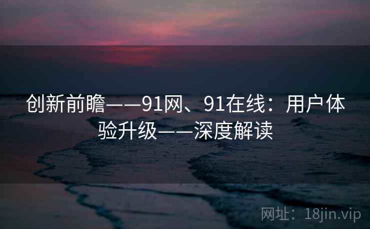 创新前瞻——91网、91在线:用户体验升级——深度解读 创新前瞻——91网、91在线:用户体验升级——深度解读