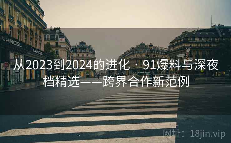 从2023到2024的进化 · 91爆料与深夜档精选——跨界合作新范例 从2023到2024的进化 · 91爆料与深夜档精选——跨界合作新范例