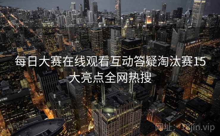 每日大赛在线观看互动答疑淘汰赛15大亮点全网热搜 每日大赛在线观看互动答疑淘汰赛15大亮点全网热搜